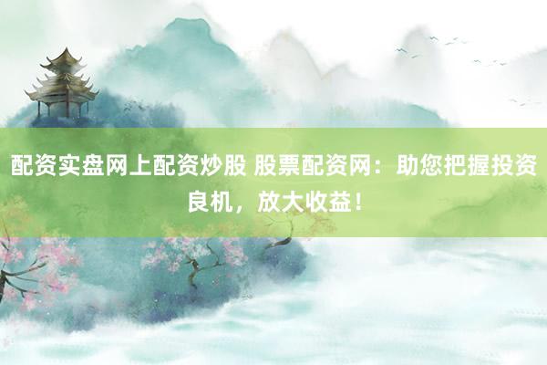 配资实盘网上配资炒股 股票配资网：助您把握投资良机，放大收益！