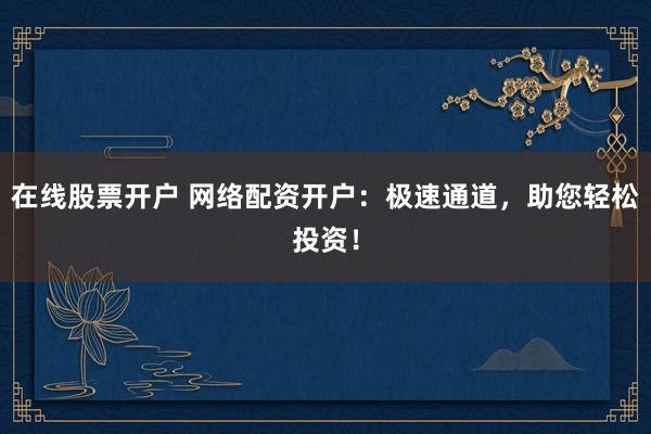 在线股票开户 网络配资开户：极速通道，助您轻松投资！