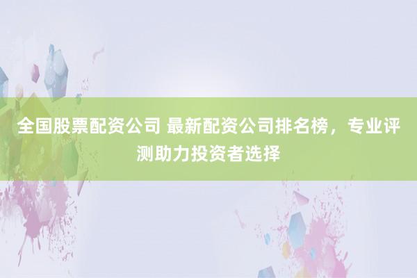 全国股票配资公司 最新配资公司排名榜，专业评测助力投资者选择