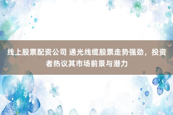 线上股票配资公司 通光线缆股票走势强劲，投资者热议其市场前景与潜力