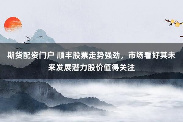 期货配资门户 顺丰股票走势强劲，市场看好其未来发展潜力股价值得关注