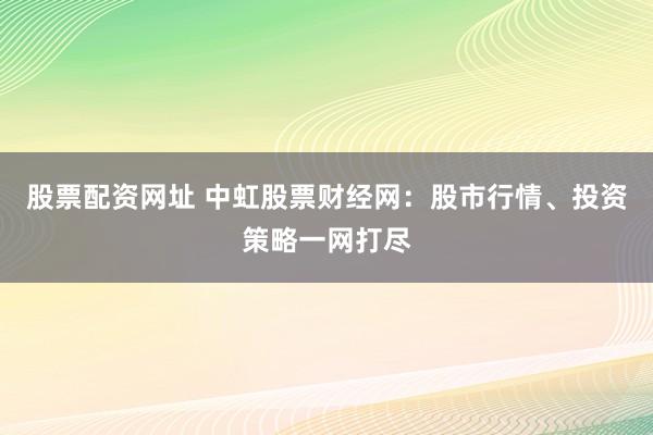 股票配资网址 中虹股票财经网：股市行情、投资策略一网打尽