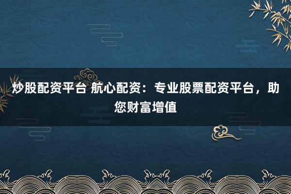 炒股配资平台 航心配资：专业股票配资平台，助您财富增值