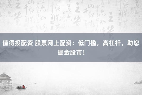 值得投配资 股票网上配资：低门槛，高杠杆，助您掘金股市！