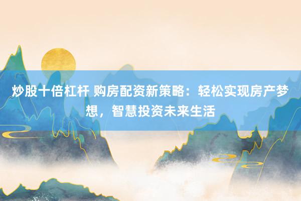 炒股十倍杠杆 购房配资新策略：轻松实现房产梦想，智慧投资未来生活