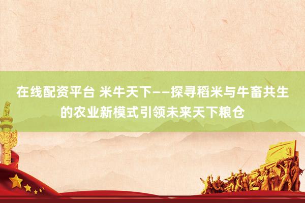 在线配资平台 米牛天下——探寻稻米与牛畜共生的农业新模式引领未来天下粮仓