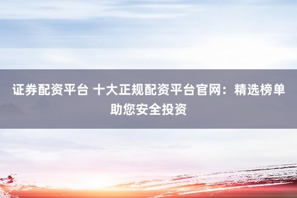 证券配资平台 十大正规配资平台官网：精选榜单助您安全投资