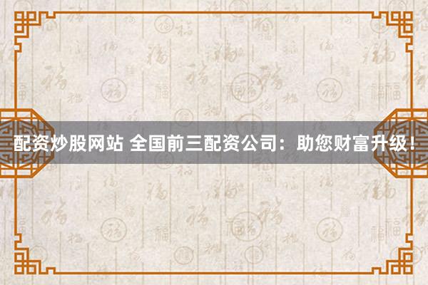 配资炒股网站 全国前三配资公司：助您财富升级！