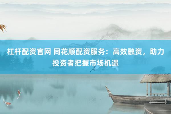 杠杆配资官网 同花顺配资服务：高效融资，助力投资者把握市场机遇