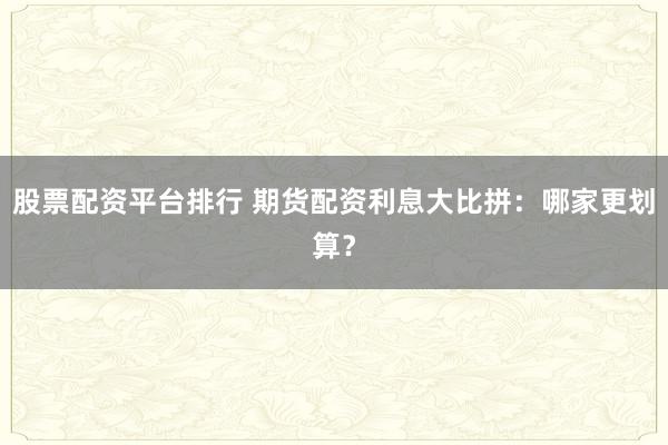 股票配资平台排行 期货配资利息大比拼：哪家更划算？