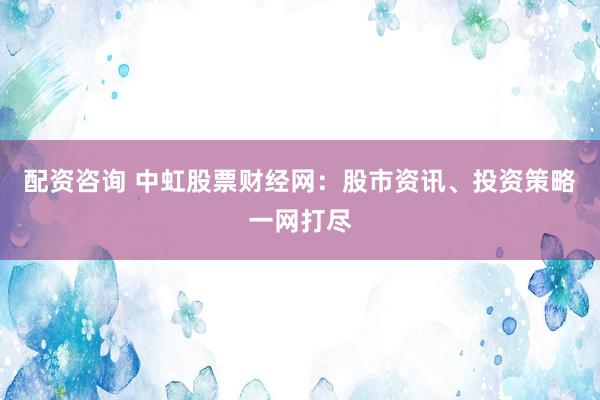 配资咨询 中虹股票财经网：股市资讯、投资策略一网打尽