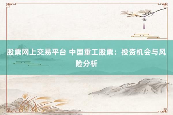 股票网上交易平台 中国重工股票：投资机会与风险分析