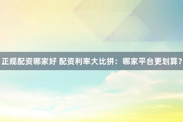 正规配资哪家好 配资利率大比拼：哪家平台更划算？
