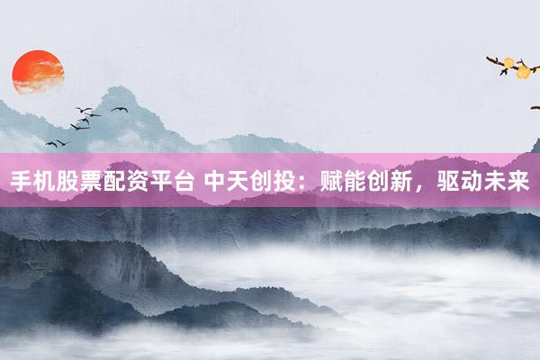 手机股票配资平台 中天创投：赋能创新，驱动未来