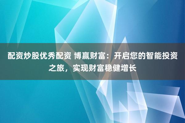 配资炒股优秀配资 博赢财富：开启您的智能投资之旅，实现财富稳健增长