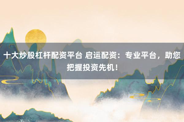 十大炒股杠杆配资平台 启运配资：专业平台，助您把握投资先机！