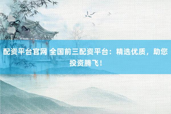配资平台官网 全国前三配资平台：精选优质，助您投资腾飞！