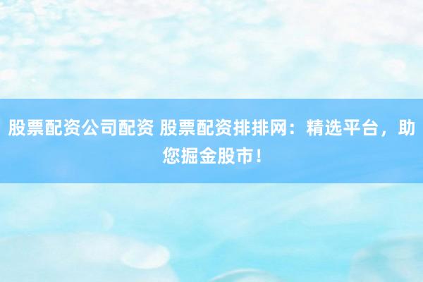 股票配资公司配资 股票配资排排网：精选平台，助您掘金股市！