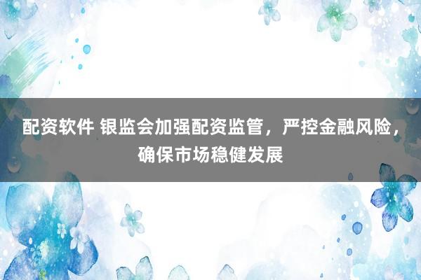 配资软件 银监会加强配资监管，严控金融风险，确保市场稳健发展