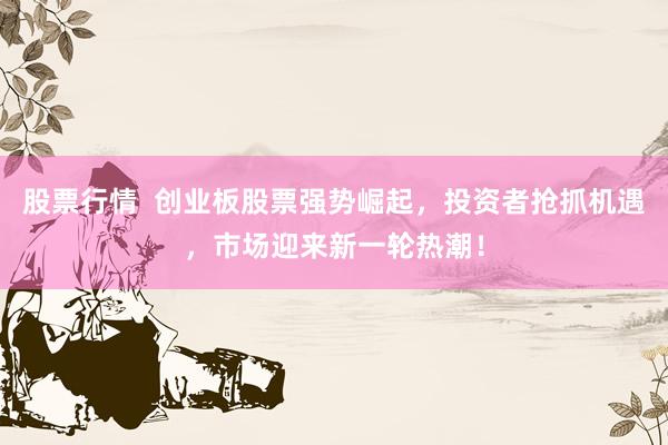 股票行情  创业板股票强势崛起，投资者抢抓机遇，市场迎来新一轮热潮！