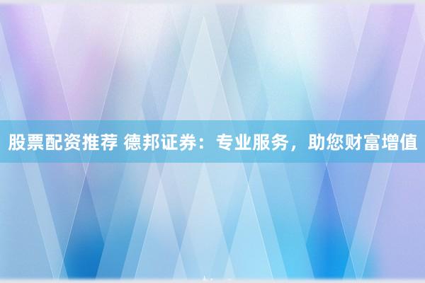 股票配资推荐 德邦证券：专业服务，助您财富增值