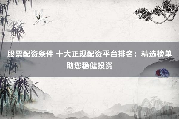 股票配资条件 十大正规配资平台排名：精选榜单助您稳健投资