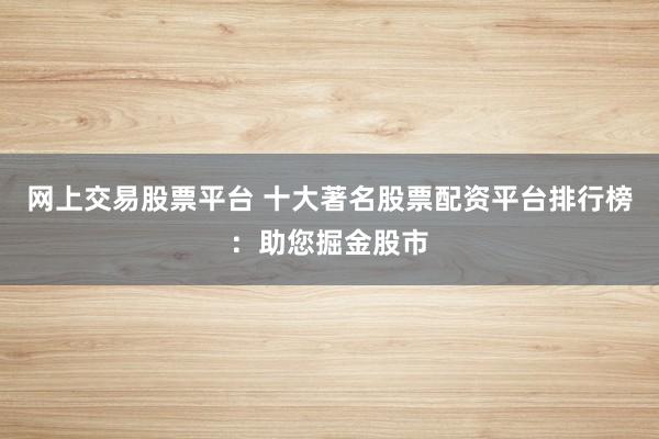 网上交易股票平台 十大著名股票配资平台排行榜：助您掘金股市