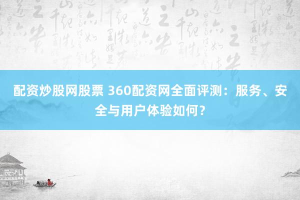 配资炒股网股票 360配资网全面评测：服务、安全与用户体验如何？
