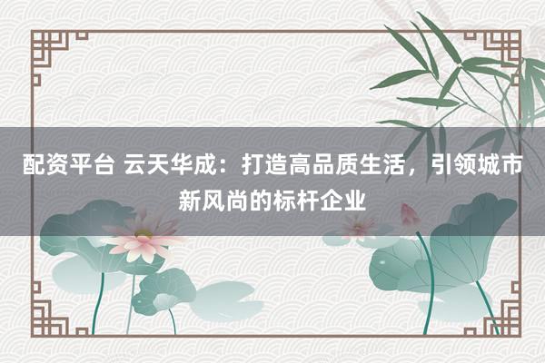 配资平台 云天华成：打造高品质生活，引领城市新风尚的标杆企业