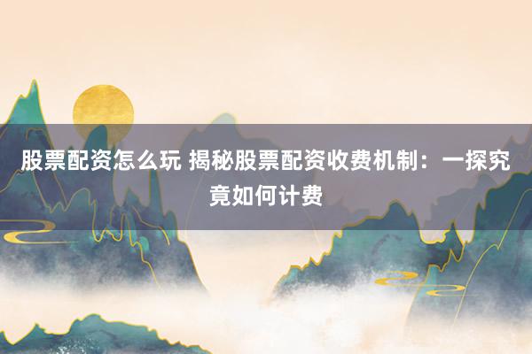 股票配资怎么玩 揭秘股票配资收费机制：一探究竟如何计费