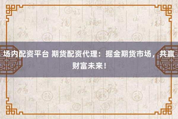 场内配资平台 期货配资代理：掘金期货市场，共赢财富未来！