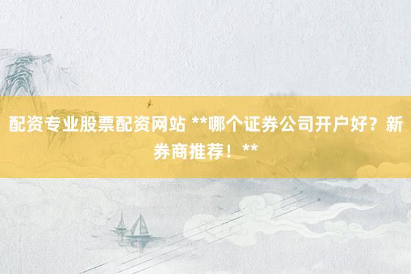 配资专业股票配资网站 **哪个证券公司开户好？新券商推荐！**
