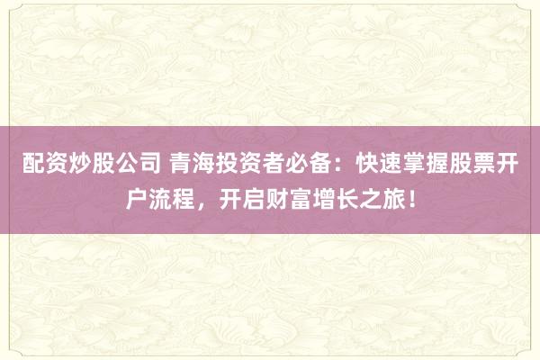 配资炒股公司 青海投资者必备：快速掌握股票开户流程，开启财富增长之旅！