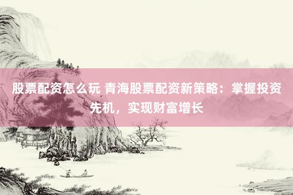 股票配资怎么玩 青海股票配资新策略：掌握投资先机，实现财富增长