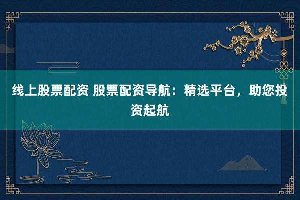 线上股票配资 股票配资导航：精选平台，助您投资起航