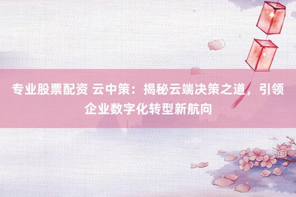 专业股票配资 云中策：揭秘云端决策之道，引领企业数字化转型新航向