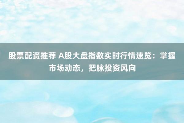股票配资推荐 A股大盘指数实时行情速览：掌握市场动态，把脉投资风向