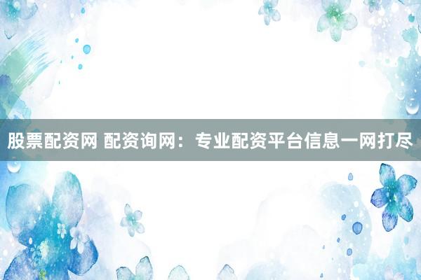 股票配资网 配资询网：专业配资平台信息一网打尽