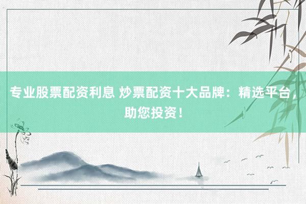 专业股票配资利息 炒票配资十大品牌：精选平台，助您投资！