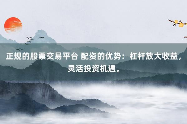 正规的股票交易平台 配资的优势：杠杆放大收益，灵活投资机遇。
