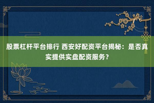 股票杠杆平台排行 西安好配资平台揭秘：是否真实提供实盘配资服务？
