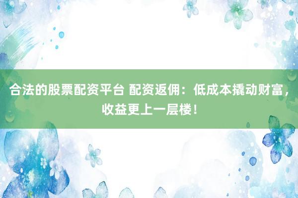 合法的股票配资平台 配资返佣：低成本撬动财富，收益更上一层楼！