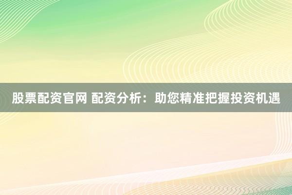 股票配资官网 配资分析：助您精准把握投资机遇