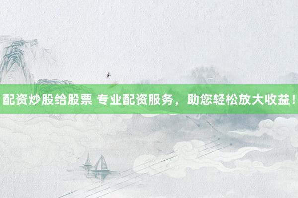 配资炒股给股票 专业配资服务，助您轻松放大收益！