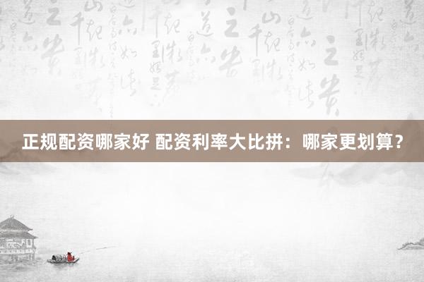 正规配资哪家好 配资利率大比拼：哪家更划算？
