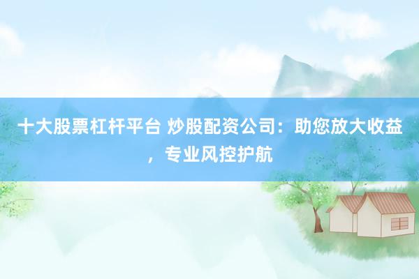 十大股票杠杆平台 炒股配资公司：助您放大收益，专业风控护航