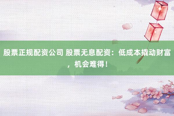 股票正规配资公司 股票无息配资：低成本撬动财富，机会难得！