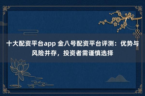 十大配资平台app 金八号配资平台评测：优势与风险并存，投资者需谨慎选择