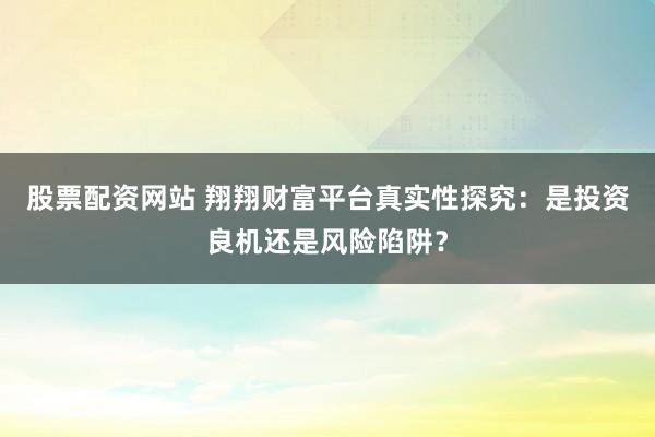 股票配资网站 翔翔财富平台真实性探究：是投资良机还是风险陷阱？
