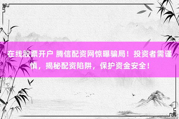 在线股票开户 腾信配资网惊曝骗局！投资者需谨慎，揭秘配资陷阱，保护资金安全！